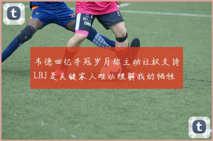 韦德回忆夺冠岁月称主动让权支持LBJ是关键家人难以理解我的牺牲