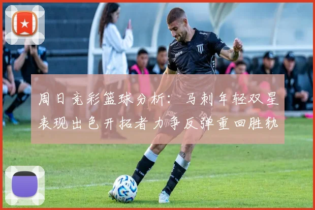 周日竞彩篮球分析：马刺年轻双星表现出色开拓者力争反弹重回胜轨