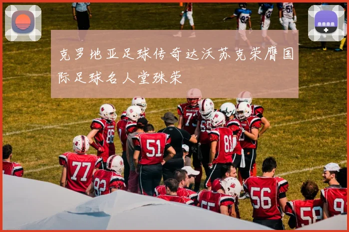 克罗地亚足球传奇达沃苏克荣膺国际足球名人堂殊荣