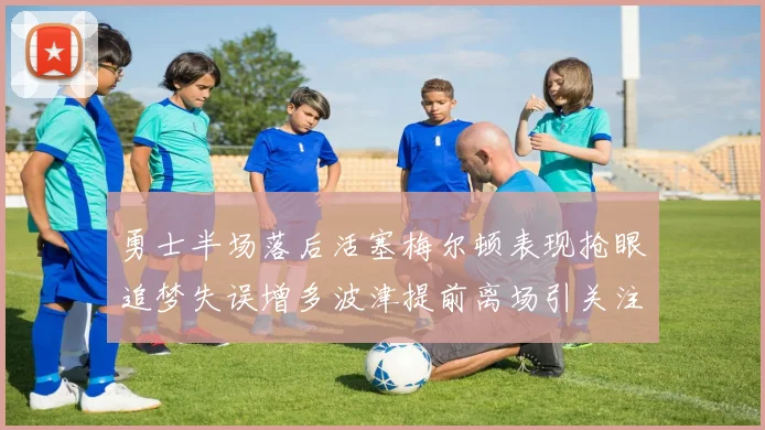 勇士半场落后活塞梅尔顿表现抢眼追梦失误增多波津提前离场引关注