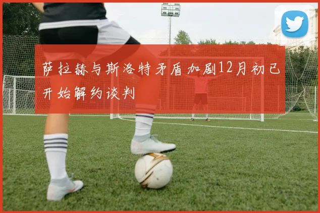 萨拉赫与斯洛特矛盾加剧12月初已开始解约谈判