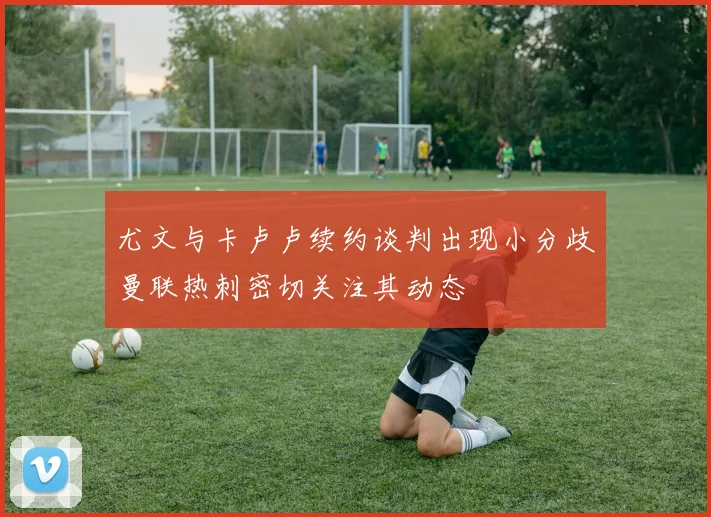尤文与卡卢卢续约谈判出现小分歧曼联热刺密切关注其动态
