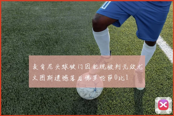 麦肯尼头球破门因犯规被判无效尤文图斯遗憾落后佛罗伦萨0比1
