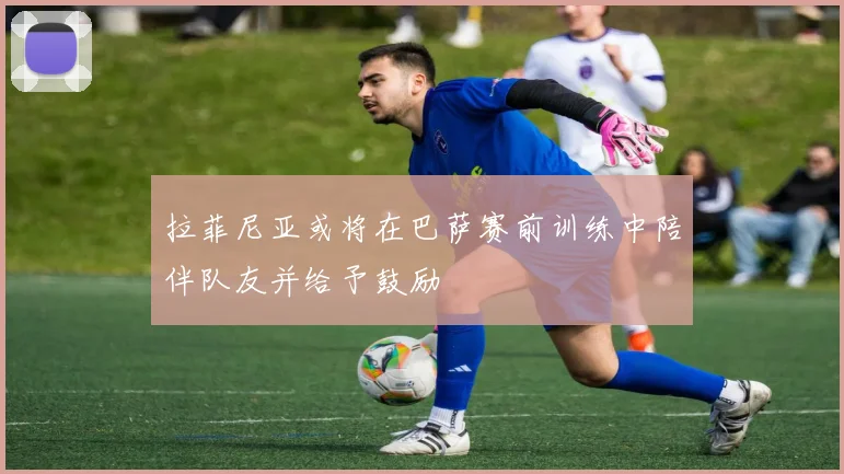 拉菲尼亚或将在巴萨赛前训练中陪伴队友并给予鼓励