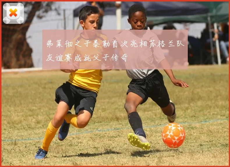 弗莱彻之子泰勒首次亮相苏格兰队友谊赛成就父子传奇