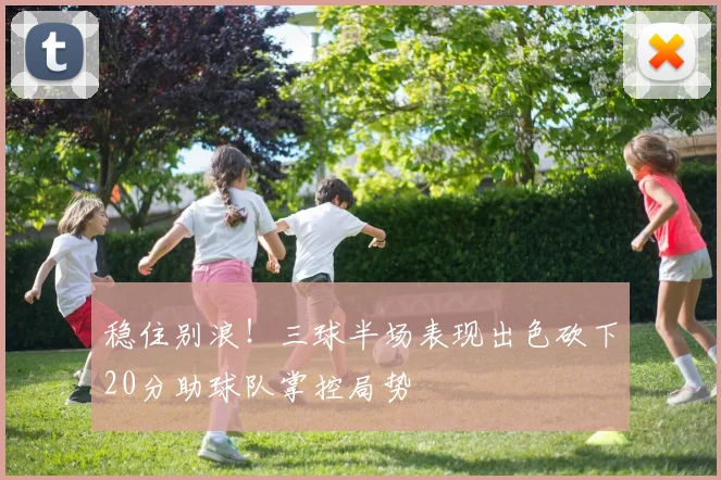稳住别浪！三球半场表现出色砍下20分助球队掌控局势
